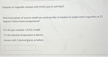 Suppose an organelle contains 0.02 M KCI and 21 mM NaCl.
How many grams of sucrose would you need per liter of solution to isolate intact organelles at 25
degrees Celsius (room temperature)?
R
is the gas constant = 8.315 J/molk
T is the absolute temperature in Kelvins.
Answer with 2 decimal places as before.