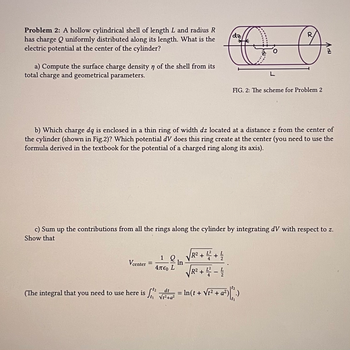 **Problem 2:**

A hollow cylindrical shell of length \( L \) and radius \( R \) has charge \( Q \) uniformly distributed along its length. What is the electric potential at the center of the cylinder?

a) Compute the surface charge density \( \eta \) of the shell from its total charge and geometrical parameters.

b) Which charge \( dq \) is enclosed in a thin ring of width \( dz \) located at a distance \( z \) from the center of the cylinder (shown in Fig. 2)? Which potential \( dV \) does this ring create at the center (you need to use the formula derived in the textbook for the potential of a charged ring along its axis).

c) Sum up the contributions from all the rings along the cylinder by integrating \( dV \) with respect to \( z \). Show that

\[ V_{\text{center}} = \frac{1}{4\pi \epsilon_0 L} Q \ln \left( \frac{\sqrt{R^2 + \frac{L^2}{4} + \frac{L}{2}}}{\sqrt{R^2 + \frac{L^2}{4} - \frac{L}{2}}} \right) \]

(The integral that you need to use here is \( \int_{t_1}^{t_2} \frac{dt}{\sqrt{t^2 + a^2}} = \ln \left( t + \sqrt{t^2 + a^2} \right) \Bigg|_{t_1}^{t_2} \)).

**Figure 2: The Scheme for Problem 2**

The diagram illustrates a hollow cylindrical shell with radius \( R \) and length \( L \). The diagram references a thin ring of width \( dz \) at a distance \( z \) from the center \( O \) of the cylinder along the z-axis. The integration process involves summing contributions from all such rings along the length of the cylinder.