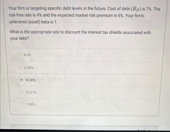 Your firm is targeting specific debt levels in the future. Cost of debt (RB) is 7%. The
risk-free rate is 4% and the expected market risk premium is 6%. Your firm's
unlevered (asset) beta is 1.
What is the appropriate rate to discount the interest tax shields associated with
your debt?
4.0%
6.00%
10.00%
12.57%
7.00%