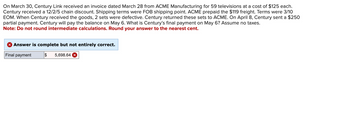 On March 30, Century Link received an invoice dated March 28 from ACME Manufacturing for 59 televisions at a cost of $125 each.
Century received a 12/2/5 chain discount. Shipping terms were FOB shipping point. ACME prepaid the $119 freight. Terms were 3/10
EOM. When Century received the goods, 2 sets were defective. Century returned these sets to ACME. On April 8, Century sent a $250
partial payment. Century will pay the balance on May 6. What is Century's final payment on May 6? Assume no taxes.
Note: Do not round intermediate calculations. Round your answer to the nearest cent.
X Answer is complete but not entirely correct.
Final payment
$ 5,698.64 x