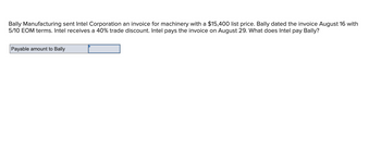 Bally Manufacturing sent Intel Corporation an invoice for machinery with a $15,400 list price. Bally dated the invoice August 16 with
5/10 EOM terms. Intel receives a 40% trade discount. Intel pays the invoice on August 29. What does Intel pay Bally?
Payable amount to Bally