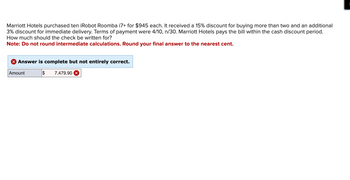 Marriott Hotels purchased ten iRobot Roomba i7+ for $945 each. It received a 15% discount for buying more than two and an additional
3% discount for immediate delivery. Terms of payment were 4/10, n/30. Marriott Hotels pays the bill within the cash discount period.
How much should the check be written for?
Note: Do not round intermediate calculations. Round your final answer to the nearest cent.
Answer is complete but not entirely correct.
Amount
$ 7,479.90