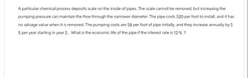 A particular chemical process deposits scale on the inside of pipes. The scale cannot be removed, but increasing the
pumping pressure can maintain the flow through the narrower diameter. The pipe costs $20 per foot to install, and it has
no salvage value when it is removed. The pumping costs are $8 per foot of pipe initially, and they increase annually by $
5 per year starting in year 2. What is the economic life of the pipe if the interest rate is 12% ?