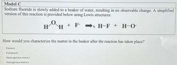 Model C
Sodium fluoride is slowly added to a beaker of water, resulting in no observable change. A simplified
version of this reaction is provided below using Lewis structures:
HOH
H-F + H-O-
+ F-
F--
How would you characterize the matter in the beaker after the reaction has taken place?
Element
Compound
Heterogenous mixture
Homogenous mixture