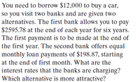 You need to borrow $12,000 to buy a car,
so you visit two banks and are given two
alternatives. The first bank allows you to pay
$2595.78 at the end of each year for six years.
The first payment is to be made at the end of
the first year. The second bank offers equal
monthly loan payments of $198.87, starting
at the end of first month. What are the
interest rates that the banks are charging?
Which alternative is more attractive?
