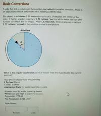 Basic Conversions
A solid flat disk is rotating in the counter-clockwise (or positive) direction. There is
an object (small black dot) on the disk, rotating with the disk.
The object is a distance 1.20 meters from the axis of rotation (the center of the
disk). It had an angular velocity of 3.50 radians / second at the initial position of 0
Radians (see black line on image). After 1.53 seconds, it has an angular velocity of
7.50 radians / second at the position shown in the picture.
O Radians
What is the angular acceleration as it has moved from the 0 position to the current
position?
Your answer should have the following:
2 Decimal Places
rect SI Units
Appropriate Signs for Vector quantity answers
Answers must be in the following format:
Written out and NOT in scientific notation
Acceptable: 278.40
Not Acceptable: 2.784 x 102
Your Answer:
Answer
units
