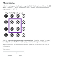 Magnetic Flux
Below is a rectangular wire loop in a magnetic field. This loop has a width w = 0.480
m and a height h = 1.24 m. The magnetic field is pointing as shown below with a
magnitude of B = 5.90 T.
Magnetic Field (into the page)
Find the Magnetic Flux through the rectangular loop. If the flux is out of the page,
leave it positive. If the flux is into the page, use a negative sign to indicate this.
Put your answer in an appropriate number of significant figures and make sure to
include units.
Your Answer:
Answer
units
