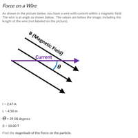 Force on a Wire
As shown in the picture below, you have a wire with current within a magnetic field.
The wire is at angle as shown below. The values are below the image, including the
length of the wire (not labeled on the picture).
B (Magnetic Field)
Current
| = 2.47 A
L = 4.50 m
O = 39.00 degrees
B = 10.00 T
Find the magnitude of the Force on the particle.
