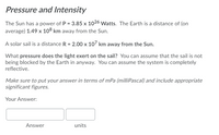 Pressure and Intensity
The Sun has a power of P = 3.85 x 1026 Watts. The Earth is a distance of (on
average) 1.49 x 108 km away from the Sun.
A solar sail is a distance R = 2.00 x 107 km away from the Sun.
What pressure does the light exert on the sail? You can assume that the sail is not
being blocked by the Earth in anyway. You can assume the system is completely
reflective.
Make sure to put your answer in terms of mPa (milliPascal) and include appropriate
significant figures.
Your Answer:
Answer
units
