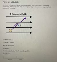 Force on a Particle
As shown in the picture below, you have a particle with a velocity that is traveling
into an area of magnetic field. It is traveling at an angle relative to the magnetic field
as shown in the image.
B (Magnetic Field)
Velocity
q = 7.00 x 10-6 c
v = 40.00 x 10³ m/s
e = 30.00 degrees
%3D
B = 40.00 T
Find the magnitude of the Force on the particle.
Your Answer:
Answer
units
