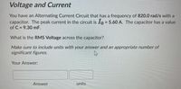 Voltage and Current
You have an Alternating Current Circuit that has a frequency of 820.0 rad/s with a
capacitor. The peak current in the circuit is 1o = 5.60 A. The capacitor has a value
of C = 9.30 mF.
%3D
What is the RMS Voltage across the capacitor?
Make sure to include units with your answer and an appropriate number of
significant figures.
Your Answer:
Answer
units
