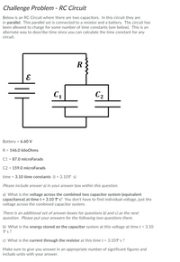 Challenge Problem - RC Circuit
Below is an RC Circuit where there are two capacitors. In this circuit they are
in parallel. This parallel set is connected to a resistor and a battery. The circuit has
been allowed to charge for some number of time constants (see below). This is an
alternate way to describe time since you can calculate the time constant for any
circuit.
C2
Battery = 6.60 V
R = 146.0 kiloOhms
C1 = 87.0 microFarads
C2 = 159.0 microFarads
time = 3.10 time constants (t = 3.10T s)
Please include answer a) in your answer box within this question.
a) What is the voltage across the combined two capacitor system (equivalent
capacitance) at time t = 3.10 T s? You don't have to find individual voltage, just the
voltage across the combined capacitor system.
There is an additional set of answer boxes for questions b) and c) as the next
question. Please put your answers for the following two questions there.
b) What is the energy stored on the capacitor system at this voltage at time t = 3.10
Ts?
c) What is the current through the resistor at this timet = 3.10T s ?
Make sure to give you answer in an appropriate number of significant figures and
include units with your answer.
