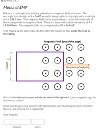 Motional EMF
Below is a rectangle that is being pulled into a magnetic field as shown. The
rectangle has a height of h = 0.400 m and is being pulled to the right with a velocity
of v = 188.0 m/s. This magnetic field starts where shown, so the left most side of
the rectangle has no magnetic field. There is 1 loop with a total resistance of R =
15.40 Ohms. The magnetic field has a magnitude of B = 34.0 mT.
That means as the loop moves to the right, the magnetic flux inside the loop is
increasing.
Magnetic Field (out of the page)
Direction of velocity
What is the induced current within the wire in this system? (Use a negative sign for
clockwise current)
Make sure to give your answer with appropriate significant figures and remember
that you are looking for a magnitude.
Your Answer:
Answer
units
Height
