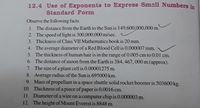 12.4 Use of Exponents to Express Small Numbers in
Standard Form
Observe the following facts.
1. The distance from the Earth to the Sun is 149,600,000,000 m.
2. The speed of light is 300,000,000 m/sec.
3. Thickness of Class VII Mathematics book is 20 mm.
4. The average diameter of a Red Blood Cell is 0.000007 mm.
5. The thickness of human hair is in the range of 0.005 cm to 0.01 cm.
6. The distance of moon from the Earth is 384, 467, 000 m (approx).
7. The size of a plant cell is 0.00001275 m.
8. Average radius of the Sun is 695000 km.
9. Mass of propellant in a space shuttle solid rocket booster is 503600 kg.
10. Thickness of a piece of paper is 0.0016 cm.
11. Diameter of a wire on a computer chip is 0.000003 m.
12. The height of Mount Everest is 8848 m.
