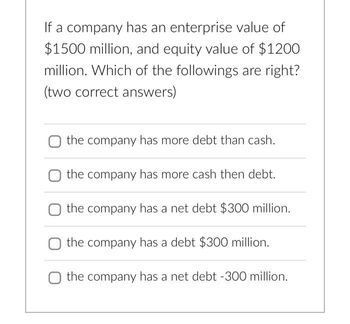 If a company has an enterprise value of
$1500 million, and equity value of $1200
million. Which of the followings are right?
(two correct answers)
the company has more debt than cash.
the company has more cash then debt.
the company has a net debt $300 million.
the company has a debt $300 million.
the company has a net debt -300 million.