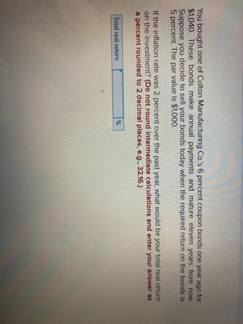 You bought one of Colton Manufacturing Co.'s 6 percent coupon bonds one year ago for
$1,040. These bonds make annual payments and mature eleven years from now.
Suppose you decide to sell your bonds today when the required return on the bonds is
5 percent. The par value is $1,000.
If the inflation rate was 2 percent over the past year, what would be your total real return
on the investment? (Do not round intermediate calculations and enter your answer as
a percent rounded to 2 decimal places, e.g., 32.16.)
Total real return
%