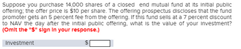 Suppose you purchase 14,000 shares of a closed end mutual fund at its initial public
offering; the offer price is $10 per share. The offering prospectus discloses that the fund
promoter gets an 5 percent fee from the offering. If this fund sells at a 7 percent discount
to NAV the day after the initial public offering, what is the value of your investment?
(Omit the "$" sign in your response.)
Investment