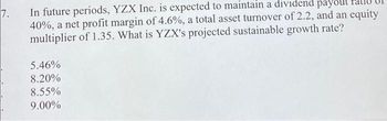 7.
In future periods, YZX Inc. is expected to maintain a dividend payout
40%, a net profit margin of 4.6%, a total asset turnover of 2.2, and an equity
multiplier of 1.35. What is YZX's projected sustainable growth rate?
5.46%
8.20%
8.55%
9.00%