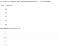 The following data were taken on five vehicles travelling consecutively 1.5 km portion of the NLEX.
Vehicle Time (minute)
1
1.2
1.0
3
1.4
4
1.3
1.1
Determine the time mean speed (kph)
76.07
75.00
O 76.00
O 75.07
2.
