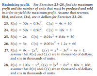 Maximizing profit. For Exercises 23-28, find the maximum
profit and the number of units that must be produced and sold
in order to yield the maximum profit. Assume that revenue,
R(x), and cost, C(x), are in dollars for Exercises 23-26.
23. R(х) %3D 50х - 0.5x2, С(х) %3D 4x + 10
С(х) %3D 10х + 3
24. R(x) = 50x - 0.5x2,
25. R(x) = 2x, C(x) = 0.01x2 + 0.6x + 30
26. R(x) = 5x, C(x) = 0.001x + 1.2x + 60
27. R(x) = 9x - 2x2, C(x) = x - 3x2 + 4x + 1;
assume that R(x) and C(x) are in thousands of dollars,
and x is in thousands of units.
28. R(x) = 100x – x², C(x) = x3 – 6x² + 89x + 100;
assume that R(x) and C(x) are in thousands of dollars,
and x is in thousands of units.
