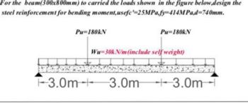 For the beam(300x800mm) to carried the loads shown in the figure below.design the
steel reinforcement for bending moment, usefe-25MPa.fy-414MPa,d=740mm.
Pu=180KN
Pu=180kN
Wu-30kN/m (include self weight)
-3.0m-3.0m 3.0m-