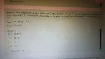 Clear my choice
A piece of metal weighing 98.4 g with a specific heat of 046 JgCat 1028.6 °C is dunked into a beaker containing 475.9
ml of water at 25 °C. Assuming all heat is absorbed by the water, what will be the final temperature of the water expressed in
= 4.18479 0
P = 1g/mL
Select one:
a 47.3°C
at Whi
of the following relationships if plotted yields a straight
Oc 33°C
O d. 19°C
Clear my choice