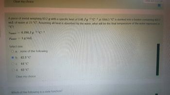Clear my choice
Time left 0:52:34
A piece of metal weighing 60.2 with a specific heat of 0.48 JgCat 1066.5 °C is dunked into a beaker containing 407.7
mb of water at 25 GAMING sil heat is absorbed by the water, what will be the final temperature of the water expressed in
NOR
Cuater 4.184
Pwater 10/2
Select one:
O a. none of the following
b.
42.3°C
O c. 44°C
Od. 63°C
Clear my choice
Which of the following is a state function?