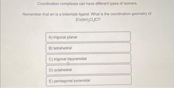 Coordination complexes can have different types of isomers.
Remember that en is a bidentate ligand. What is the coordination geometry of
[Co(en), CLJCI?
A) trigonal planar
B) tetrahedral
C) trigonal bipyramidal
D) octahedral
E) pentagonal pyramidal