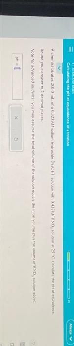 BARBLAND ALL
Calculating the pH at equivalence of a titration
A chemist bitrates 200.0 ml. of a 0.3239M sodium hydroxide (NaOH) solution with 0.4378M HNO, solution at 25 C Calculate the pit at equivalence
Round your answer to 2 decimal places.
Note for advanced students: you may assume the total volume of the solution equals the initial volume plus the volume of HNO, solution added
pH-0
Allesja V
E
G