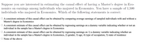 Suppose you are interested in estimating the causal effect of having a Master's degree in Eco-
nomics on earmings among individuals who majored in Economics. You have a sample of 1,500
individuals who majored in Economics. Which of the following statements is correct:
O A consistent estimate of this causal effect can be obtained by comparing average earnings of sampled individuals with and without a
Master's degree in Economics
O A consistent estimate of this causal effect can be obtained by regressing earnings on a dummy variable indicating whether or not an
individual in the sample has a Master's degree in Economics
O A consistent estimate of this causal effect can be obtained by regressing earnings on 1) a dummy variable indicating whether an
individual in the sample has a Master's degree in Economics, 2) gender, 3) age, 4) type of occupation, 5) state of residence
O None of the above
