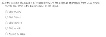 30. If the volume of a liquid is decreased by 0.25 % for a change of pressure from 6,500 KPa to
16,100 kPa. What is the bulk modulus of the liquid ?
3840 KN/m^2
3840 GN/m^2
3840 MN/m^2
3840 N/m^2
None of the above