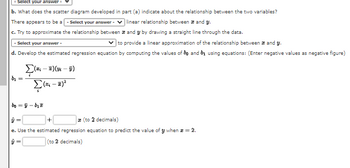 - Select your answer -
b. What does the scatter diagram developed
There appears to be a - Select your answer -
c. Try to approximate the relationship between
and y by drawing a straight line through the data.
Select your answer -
✓to provide a linear approximation of the relationship between and y.
d. Develop the estimated regression equation by computing the values of bo and by using equations: (Enter negative values as negative figure)
b₁ =
Σ(x; - E)(m - v)
(-²
part (a) indicate about the relationship between the two variables?
linear relationship between and y.
boÿ-b₂
+
(to 2 decimals)
e. Use the estimated regression equation to predict the value of y when * = 2.
y =
(to 2 decimals)