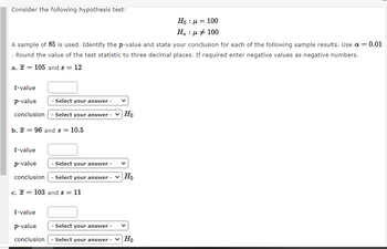 Consider the following hypothesis test:
Ho : μ = 100
Ha : μ + 100
A sample of 85 is used. Identify the p-value and state your conclusion for each of the following sample results. Use α = = 0.01
Round the value of the test statistic to three decimal places. If required enter negative values as negative numbers.
a. = 105 and 8 = 12
t-value
p-value
conclusion
- Select your answer -
- Select your answer
b. = 96 and s = 10.5
t-value
p-value
conclusion
c. = 103 and s = 11
Ho
- Select your answer -
- Select your answer - Ho
t-value
p-value
Select your answer -
conclusion - Select your answer -
Ho