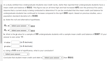 In a study entitled How Undergraduate Students Use Credit Cards, Sallie Mae reported that undergraduate students have a
mean credit card balance of $3212. This figure was an all-time high and had increased 40% over the previous five years.
Assume that a current study is being conducted to determine if it can be concluded that the mean credit card balance for
undergraduate students has continued to increase compared to the April 2009 report. Based on previous studies, use a
population standard deviation = $1300.
a. State the null and alternative hypotheses.
Ho: μ
Select your answer
H₂: -Select your answer -
3212
b. What is the p-value for a sample of 180 undergraduate students with a sample mean credit card balance of $3367? If your
answer is zero enter "0".
3212
(to 2 decimals)
(to 4 decimals)
z value
p-value
c. Using a 0.01 level of significance, what is your conclusion?
- Select your answer -
Conclude that student mean credit card debt is - Select your answer -
than $3212.