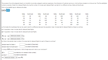 The success of an airline depends heavily on its ability to provide a pleasant customer experience. One dimension of customer service on which airlines compete is on-time arrival. The file LateFlights
contains a sample of data from delayed flights showing the number of minutes each delayed flight was late for two different airlines, Delta and Southwest.
Click on the datafile logo to reference the data.
DATA file
Southwest
120
29
67
89
115
a. Formulate the hypotheses that can be used to test for a difference between the population mean minutes late for delayed flights by these two airlines.
141 = population mean minutes late for delayed Delta flights
142 = population mean minutes late for delayed Southwest flights
Ho 141 142
:
Delta
113
36
113
82
26
- Select your answer - 0
Southwest
49
56
31
110
141
df =
p-value =
We - Select your answer-reject Ho.
Delta
142
7
39
90
94
(rounded to 2 decimals)
(rounded to 2 decimals)
Southwest
66
131
125
26
31
H₂H₂
- Select your answer -
0
b. What is the sample mean number of minutes late for delayed flights for each of these two airlines?
Sample mean for Delta =
Sample mean for Southwest =
c. Using a 0.05 level of significance, what is the p-value and what is your conclusion?
(rounded down to nearest whole number)
(rounded to 4 decimals)
Delta
16
45
74
54
16
Southwest
138
58
111
49
9
Delta
80
33
57
113
143
Delta
49
119
25
13
51