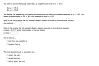 You wish to test the following claim \( (H_a) \) at a significance level of \( \alpha = 0.01 \).

\[
H_0 : \mu = 76.5 \\
H_a : \mu > 76.5
\]

You believe the population is normally distributed and you know the standard deviation is \( \sigma = 19.1 \). You obtain a sample mean of \( M = 81.9 \) for a sample of size \( n = 65 \).

**What is the test statistic for this sample?** (Report answer accurate to three decimal places.)

Test statistic = [ ]

**What is the p-value for this sample?** (Report answer accurate to four decimal places.)

p-value = 0.0113 (enter this number in the box below)

p-value = [ ]

The p-value is...

- [ ] less than (or equal to) \( \alpha \)
- [ ] greater than \( \alpha \)

This test statistic leads to a decision to...

- [ ] reject the null
- [ ] accept the null
- [ ] fail to reject the null