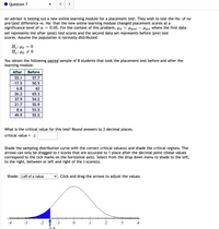 Question 7
>
An adviser is testing out a new online learning module for a placement test. They wish to test the Ho: of no
pre/post difference vs. Ha: that the new online learning module changed placement scores at a
significance level of a =
set represents the after (post) test scores and the second data set represents before (pre) test
scores. Assume the population is normally distributed.
0.05. For the context of this problem, µa = lpost
Hlpre where the first data
H.: Pd
Ha: Hd + 0
You obtain the following paired sample of 8 students that took the placement test before and after the
learning module:
After
Before
55.1
57.7
-17.5
50.5
6.8
62
26.2
65.3
37.9
54.2
21.7
55.9
8.6
53.5
49.9
55.5
What is the critical value for this test? Round answers to 2 decimal places.
critical value = ±
%3D
Shade the sampling distribution curve with the correct critical value(s) and shade the critical regions. The
arrows can only be dragged to t scores that are accurate to 1 place after the decimal point (these values
correspond to the tick marks on the horizontal axis). Select from the drop down menu to shade to the left,
to the right, between or left and right of the t-score(s).
Shade: Left of a value
Click and drag the arrows to adjust the values.
-4
-3
-2
-1
3
-1 5
2.
