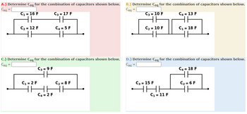 A.) Determine Ceq for the combination of capacitors shown below. B.) Determine Ceq for the combination of capacitors shown below.
Ceq
C3= 10 F
Ceq
=
C₁ = 16 F
HE
C₂ = 12 F
HE
C₁ = 2 F
C3=9 F
HE
HI
C3 = 17 F
HE
C4 = 5 F
HH
C4 = 2 F
C.) Determine Ceq for the combination of capacitors shown below. D.) Determine Ceq for the combination of capacitors shown below.
Ceq =
Ceg
C₂ = 8 F
18!
=
C₂ = 10 F
HH
C3= 15 F
THI
C4 = 13 F
HH
C₁ = 11 F
C₁ = 18 F
HE
C4 = 18 F
HH
C₂ = 6 F