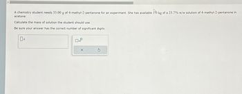 A chemistry student needs 35.00 g of 4-methyl-2-pentanone for an experiment. She has available 10 kg of a 25.7% w/w solution of 4-methyl-2-pentanone in
to
acetone.
Calculate the mass of solution the student should use.
Be sure your answer has the correct number of significant digits.
O
X