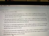 Tab
Window
Help
3%
Wed
hp?action3skip&to=D1
f. Thus, the final conclusion is that ...
O The results are statistically insignificant at a =
0.05, so there is insufficient evidence to conclude
that the population mean statistics final exam score for men is not the same as the population mean
statistics final exam score for women.
O The results are statistically significant at a =
0.05, so there is sufficient evidence to conclude that
the mean final exam score for the eleven men that were observed is not the same as the mean final
exam score for the eleven women that were observed.
O The results are statistically significant at a = 0.05, so there is sufficient evidence to conclude that
the population mean statistics final exam score for men is not the same as the population mean
statistics final exam score for women.
O The results are statistically insignificant at a = 0.05, so there is statistically significant evidence to
conclude that the population mean statistics final exam score for men is equal to the population
mean statistics final exam score for women.
