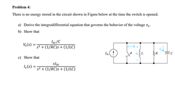 Problem 4:
There is no energy stored in the circuit shown in Figure below at the time the switch is opened.
a) Derive the integrodifferential equation that governs the behavior of the voltage vo
b) Show that
Vo(s) =
lac/C
s² + (1/RC)s + (1/LC)
c) Show that
Io(s):
=
slac
s² + (1/RC)s + (1/LC)
lac
Voi