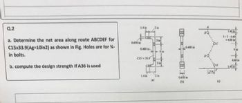 Q.2
a. Determine the net area along route ABCDEF for
C15x33.9(Ag=10in2) as shown in Fig. Holes are for %-
in bolts.
b. compute the design strength if A36 is used
0.650 in
14in
3in
0.400 in
9 in
C15 x 33.9
3 in
14 in
2 in
0.650 in
(b)
(c)
141
3+2-040