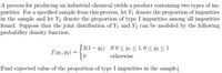 A process for producing an industrial chemical yields a product containing two types of im-
purities. For a specified sample from this process, let Y1 denote the proportion of impurities
in the sample and let Y2 denote the proportion of type I impurities among all impurities
found. Suppose that the joint distribution of Y1 and Y2 can be modeled by the following
probability density function:
2(1 – y2) if 0 < y1 < 1,0 < y2 <1
f(y1, Y2) =
otherwise
Find expected value of the proportion of type I impurities in the sample.
