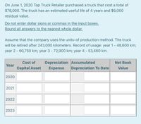 On June 1, 2020 Top Truck Retailer purchased a truck that cost a total of
$78,000. The truck has an estimated useful life of 4 years and $6,000
residual value.
Do not enter dollar signs or commas in the input boxes.
Round all answers to the nearest whole dollar.
Assume that the company uses the units-of production method. The truck
will be retired after 243,000 kilometers. Record of usage: year 1 - 48,600 km;
year 2 - 60,750 km; year 3 - 72,900 km; year 4 - 53,460 km.
Cost of
Depreciation Accumulated
Net Book
Year
Capital Asset
Expense
Depreciation To Date
Value
2020
2021
2022
2023
