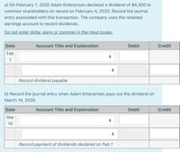 a) On February 1, 2020 Adam Enterprises declared a dividend of $4,300 to
common shareholders on record on February 4, 2020. Record the journal
entry associated with this transaction. The company uses the retained
earnings account to record dividends.
Do not enter dollar signs or commas in the input boxes.
Date
Account Title and Explanation
Debit
Credit
Feb
1
Record dividend payable
b) Record the journal entry when Adam Enterprises pays out the dividend on
March 14, 2020.
Date
Account Title and Explanation
Debit
Credit
Mar
14
Record payment of dividends declared on Feb 1
