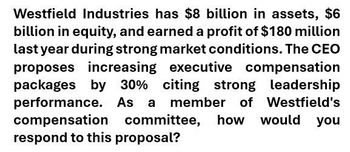 Westfield Industries has $8 billion in assets, $6
billion in equity, and earned a profit of $180 million
last year during strong market conditions. The CEO
proposes increasing executive compensation
packages by 30% citing strong leadership
performance. As a member of Westfield's
compensation committee, how would you
respond to this proposal?