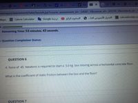 Bas W Top
y! 6
y! sea
CTm
G Go
S Pec
ww
ims
webapps/assessment/take/launch.jsp?course_assessment_id= 54587 18course_id%3D_65310_1&content_id%3_1
Maps
Calorie Calculator
Google dazi
المحتوى الرائج
الجدول الأسبوعي الخا..
calculationlab.co
Remaining Time: 53 minutes, 43 seconds.
- Question Completion Status:
QUESTION 6
A force of 45 Newtons is required to start a 5.0 kg box moving across a horizontal concrete floor.
What is the coefficient of static friction between the box and the floor?
QUESTION 7
