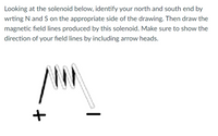 Looking at the solenoid below, identify your north and south end by
wrting N and S on the appropriate side of the drawing. Then draw the
magnetic field lines produced by this solenoid. Make sure to show the
direction of your field lines by including arrow heads.
|
