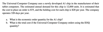 The Universal Computer Company uses a newly developed A1 chip in the manufacturer of their
tablet computers. The estimated annual demand for this chip is 12,000 units. It is estimated that
the cost to place an order is $75, and the holding cost for each chip is $20 per year. The company
operates 320 days per year.
a. What is the economic order quantity for the A1 chip?
b. What is the total cost if the Universal Computer Company orders using the EOQ
quantity?