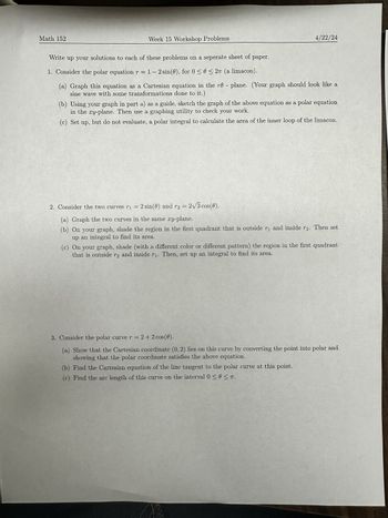 Math 152
Week 15 Workshop Problems
4/22/24
Write up your solutions to each of these problems on a seperate sheet of paper.
1. Consider the polar equation r = 1 - 2 sin(0), for 0≤0≤2π (a limacon).
(a) Graph this equation as a Cartesian equation in the re- plane. (Your graph should look like a
sine wave with some transformations done to it.)
(b) Using your graph in part a) as a guide, sketch the graph of the above equation as a polar equation
in the xy-plane. Then use a graphing utility to check your work.
(c) Set up, but do not evaluate, a polar integral to calculate the area of the inner loop of the limacon.
2. Consider the two curves r₁ = 2 sin(0) and r2 =
2 sin(0) and r2 = 2√3 cos(0).
r1
(a) Graph the two curves in the same xy-plane.
(b) On your graph, shade the region in the first quadrant that is outside r₁ and inside r2. Then set
up an integral to find its area.
(c) On your graph, shade (with a different color or different pattern) the region in the first quadrant
that is outside r2 and inside r₁. Then, set up an integral to find its area.
3. Consider the polar curve r = 2+2 cos(0).
(a) Show that the Cartesian coordinate (0, 2) lies on this curve by converting the point into polar and
showing that the polar coordinate satisfies the above equation.
(b) Find the Cartesian equation of the line tangent to the polar curve at this point.
(c) Find the arc length of this curve on the interval 0 ≤ 0≤πT.